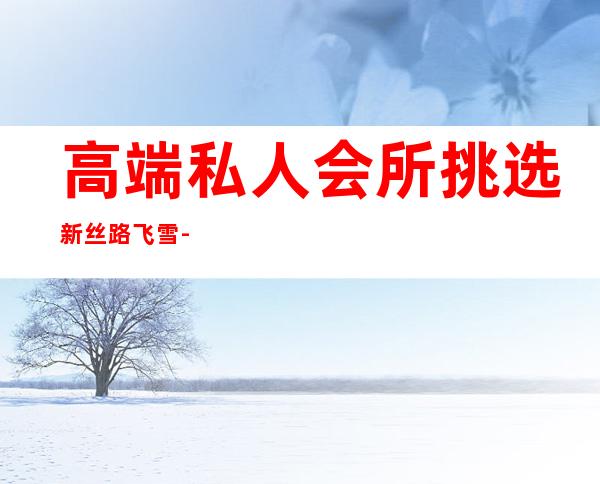 高端私人会所挑选新丝路飞雪-新丝路模特学校正规吗