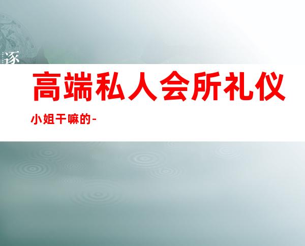 高端私人会所礼仪小姐干嘛的-礼仪小姐是做什么的