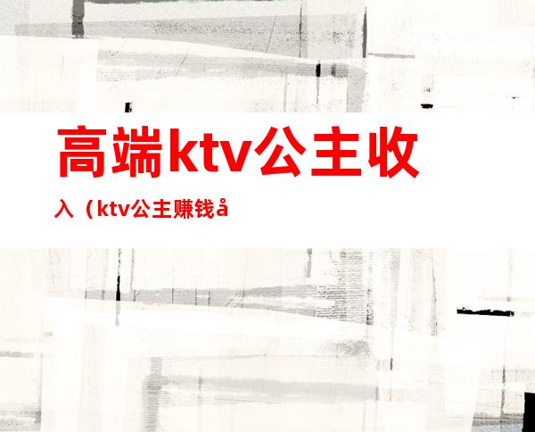 高端ktv公主收入（ktv公主赚钱多吗）