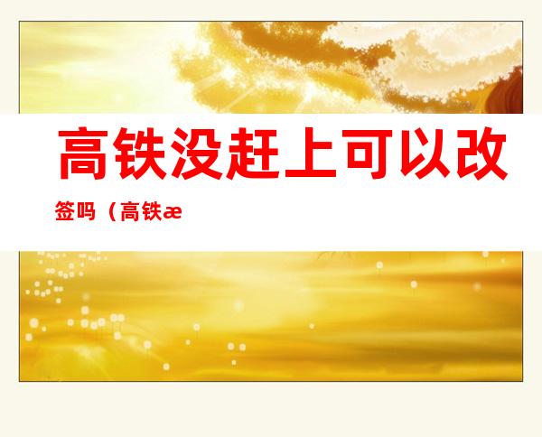 高铁没赶上可以改签吗（高铁没赶上可以改签吗别的车次吗）