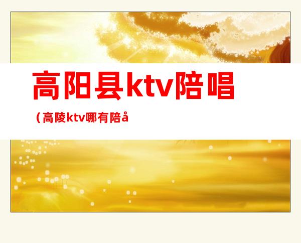 高阳县ktv陪唱（高陵ktv哪有陪唱）