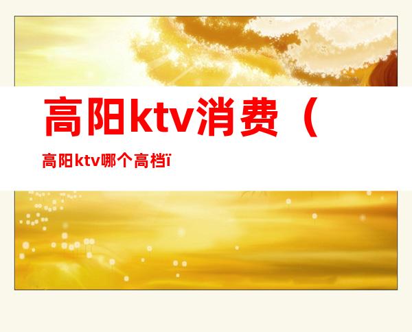 高阳ktv消费（高阳ktv哪个高档）