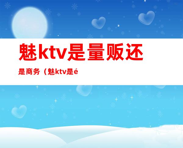 魅ktv是量贩还是商务（魅ktv是量贩吗）