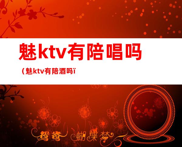 魅ktv有陪唱吗（魅ktv有陪酒吗）