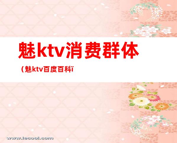 魅ktv消费群体（魅ktv百度百科）