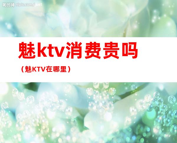 魅ktv消费贵吗（魅KTV在哪里）