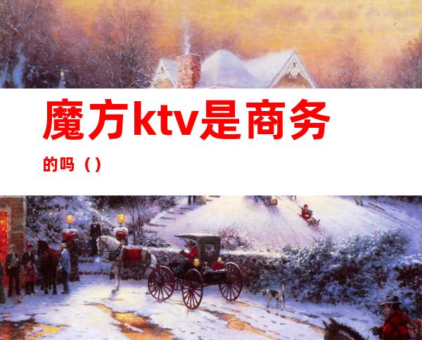 魔方ktv是商务的吗（）