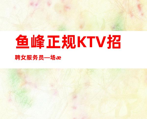 鱼峰正规KTV招聘女服务员—场所在豪华地段—加入一起成功