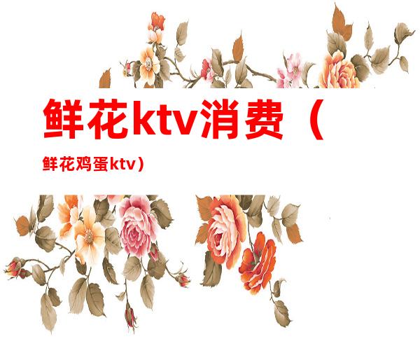 鲜花ktv消费（鲜花鸡蛋ktv）