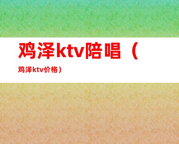 鸡泽ktv陪唱（鸡泽ktv价格）