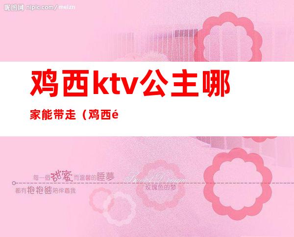 鸡西ktv公主哪家能带走（鸡西钱柜ktv有公主么）