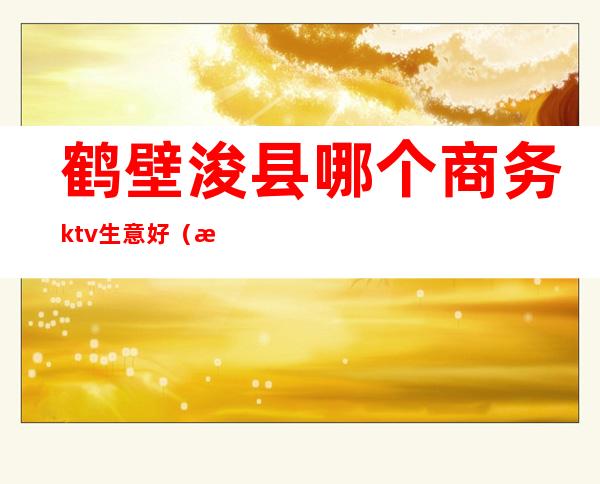 鹤壁浚县哪个商务ktv生意好（浚县吃饭唱歌一体的ktv）