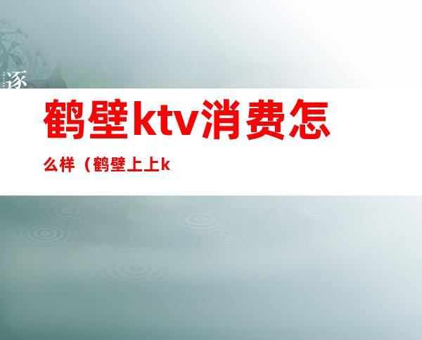 鹤壁ktv消费怎么样（鹤壁上上ktv怎么样）