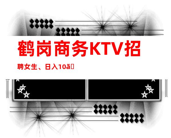 鹤岗商务KTV招聘女生、日入10、不存在淡季