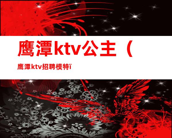 鹰潭ktv公主（鹰潭ktv招聘模特）