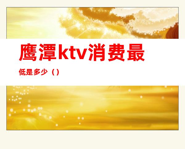 鹰潭ktv消费最低是多少（）