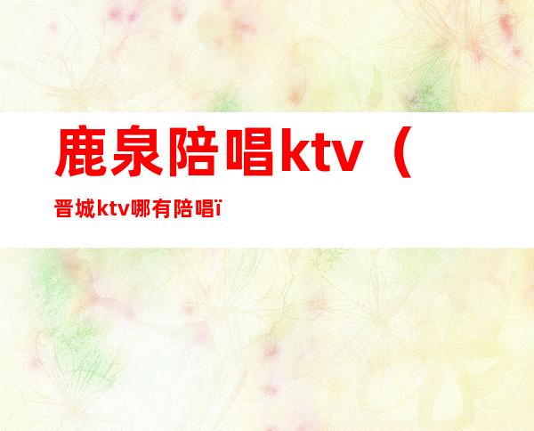 鹿泉陪唱ktv（晋城ktv哪有陪唱）