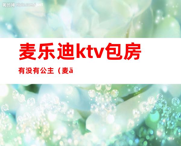 麦乐迪ktv包房有没有公主（麦乐迪ktv有陪唱吗）