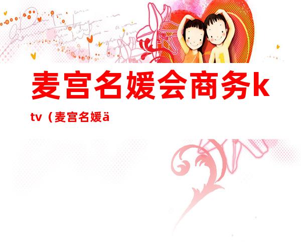 麦宫名媛会商务ktv（麦宫名媛会商务KTV招聘）