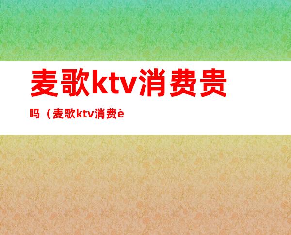 麦歌ktv消费贵吗（麦歌ktv消费贵吗现在）