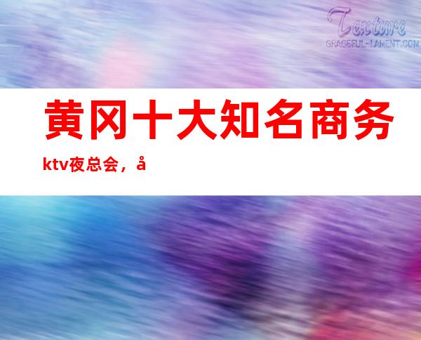 黄冈十大知名商务ktv夜总会，好玩M多的夜总会订房