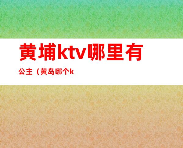 黄埔ktv哪里有公主（黄岛哪个ktv有公主）