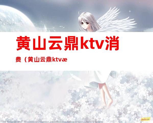 黄山云鼎ktv消费（黄山云鼎ktv消费多少）