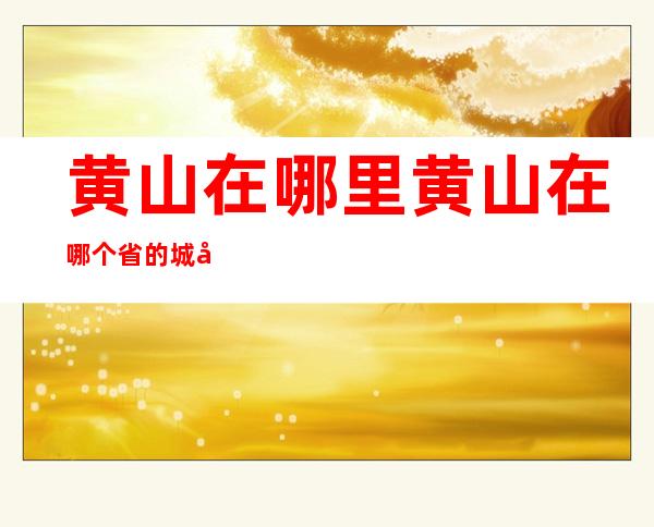 黄山在哪里?黄山在哪个省的城市里?（黄山在哪里黄山在哪个省的城市里）