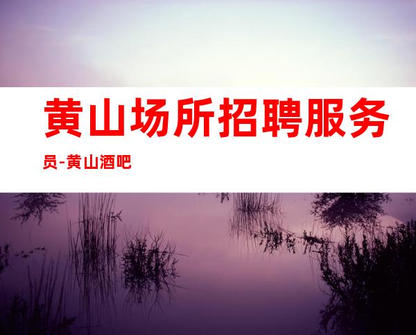 黄山场所招聘服务员-黄山酒吧叶少领班亲招上班不收费