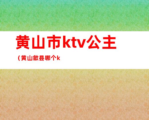 黄山市ktv公主（黄山歙县哪个ktv有公主）