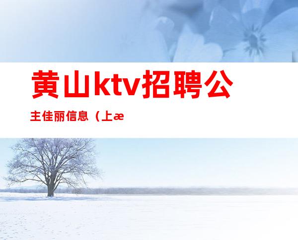 黄山ktv招聘公主佳丽信息（上海黄浦区ktv招聘公主）