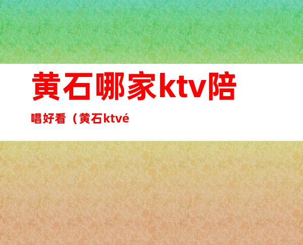黄石哪家ktv陪唱好看（黄石ktv陪酒多少钱）