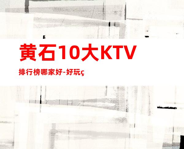 黄石10大KTV排行榜哪家好-好玩的10大KTV排行榜哪家好 – 兰州安宁商务KTV