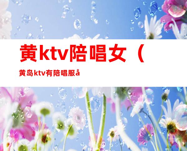 黄ktv陪唱女（黄岛ktv有陪唱服务的地址）