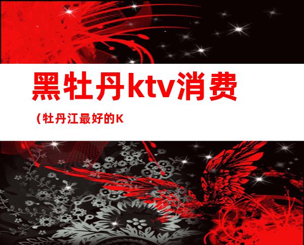 黑牡丹ktv消费（牡丹江最好的KTV）