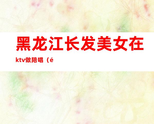 黑龙江长发美女在ktv做陪唱（黑河市有没有KTV带陪唱的）