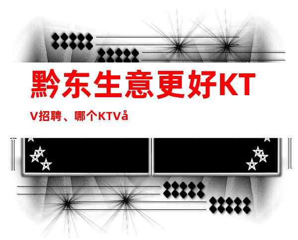 黔东生意更好KTV招聘、哪个KTV好上班、人员供应不足