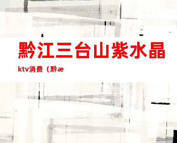 黔江三台山紫水晶ktv消费（黔江天龙ktv电话）