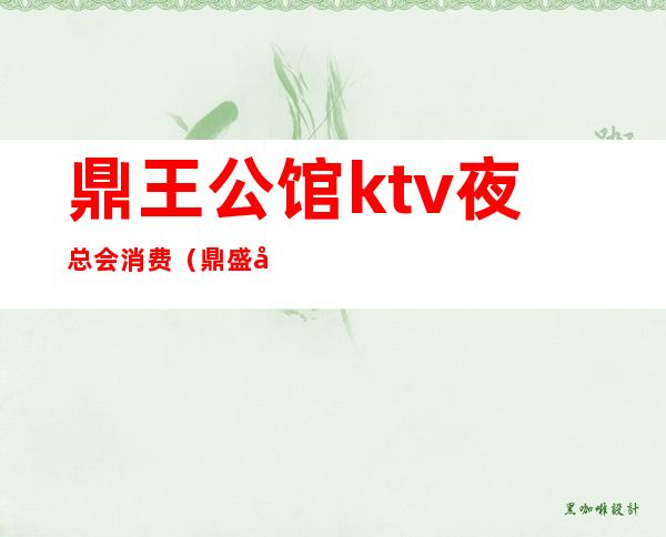 鼎王公馆ktv夜总会消费（鼎盛公馆KTV）