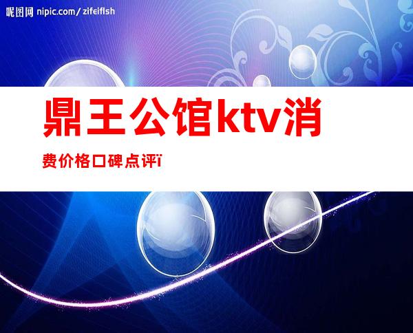 鼎王公馆ktv消费价格口碑点评（鼎王公馆国际商务娱乐会所怎么样）