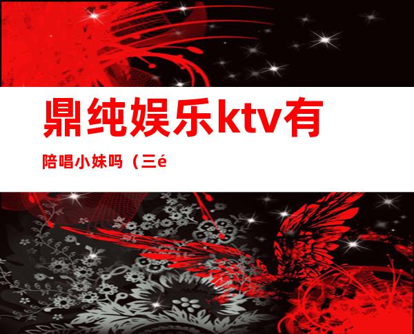 鼎纯娱乐ktv有陪唱小妹吗（三鼎园ktv有陪唱吗）