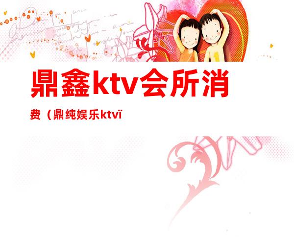 鼎鑫ktv会所消费（鼎纯娱乐ktv）