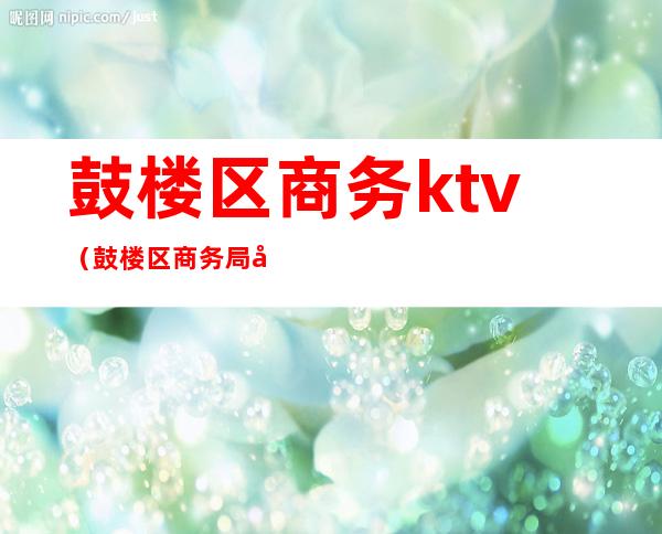 鼓楼区商务ktv（鼓楼区商务局地址）