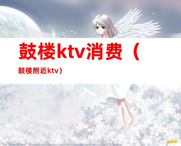 鼓楼ktv消费（鼓楼附近ktv）