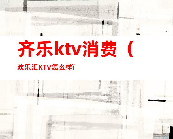 齐乐ktv消费（欢乐汇KTV怎么样）