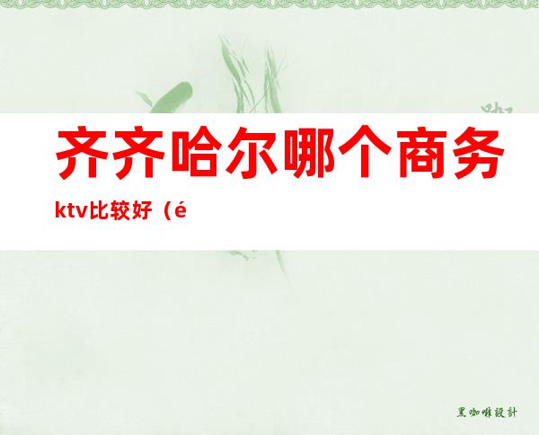 齐齐哈尔哪个商务ktv比较好（齐齐哈尔哪个商务ktv比较好点）