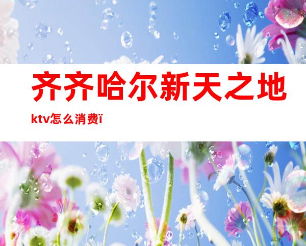 齐齐哈尔新天之地ktv怎么消费（新天地ktv歌城怎么样）