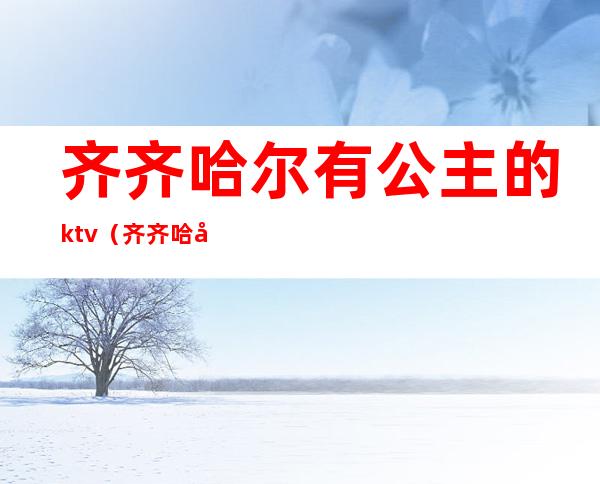 齐齐哈尔有公主的ktv（齐齐哈尔哪个ktv有公主）