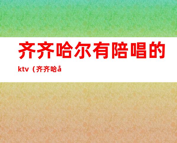 齐齐哈尔有陪唱的ktv（齐齐哈尔哪个歌厅有陪唱）