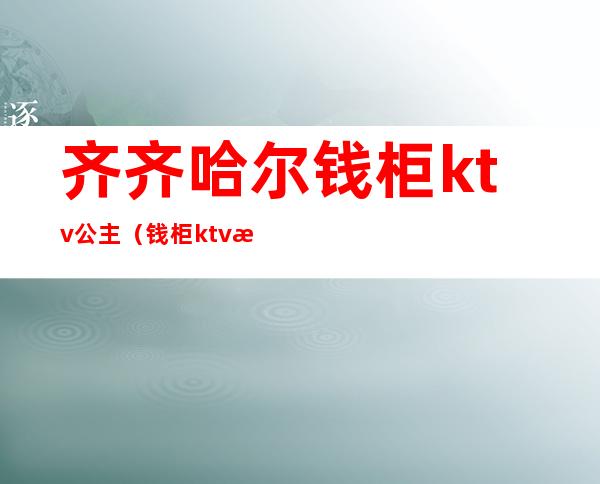 齐齐哈尔钱柜ktv公主（钱柜ktv有公主么）